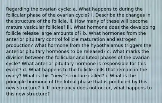 Regarding the ovarian cycle: a. What happens to during the follicular phase of the ovarian cycle? i. Describe the changes in the structure of the follicle. ii. How many of these will become mature vesicular follicles? iii. What hormone does the developing follicle release large amounts of? b. What hormones from the anterior pituitary control follicle maturation and estrogen production? What hormone from the hypothalamus triggers the anterior pituitary hormones to be released? c. What marks the division between the follicular and luteal phases of the ovarian cycle? What anterior pituitary hormone is responsible for this event? d. What happens to the follicle cells that remain in the ovary? What is this "new" structure called? i. What is the principle hormone of the luteal phase that is produced by this new structure? ii. If pregnancy does not occur, what happens to this new structure?