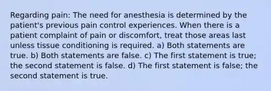 Regarding pain: The need for anesthesia is determined by the patient's previous pain control experiences. When there is a patient complaint of pain or discomfort, treat those areas last unless tissue conditioning is required. a) Both statements are true. b) Both statements are false. c) The first statement is true; the second statement is false. d) The first statement is false; the second statement is true.