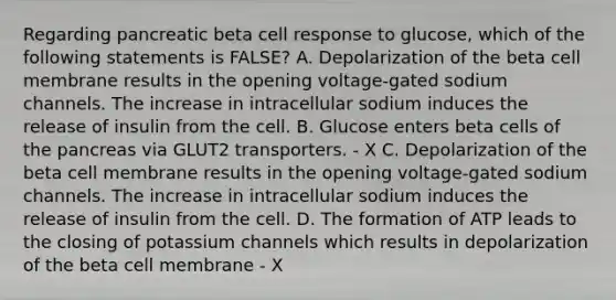 Regarding pancreatic beta cell response to glucose, which of the following statements is FALSE? A. Depolarization of the beta cell membrane results in the opening voltage-gated sodium channels. The increase in intracellular sodium induces the release of insulin from the cell. B. Glucose enters beta cells of the pancreas via GLUT2 transporters. - X C. Depolarization of the beta cell membrane results in the opening voltage-gated sodium channels. The increase in intracellular sodium induces the release of insulin from the cell. D. The formation of ATP leads to the closing of potassium channels which results in depolarization of the beta cell membrane - X