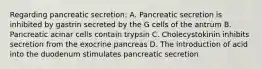 Regarding pancreatic secretion: A. Pancreatic secretion is inhibited by gastrin secreted by the G cells of the antrum B. Pancreatic acinar cells contain trypsin C. Cholecystokinin inhibits secretion from the exocrine pancreas D. The introduction of acid into the duodenum stimulates pancreatic secretion