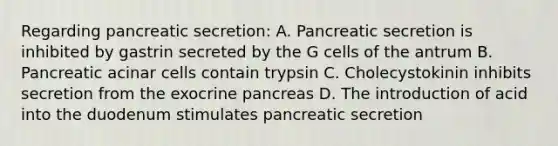 Regarding pancreatic secretion: A. Pancreatic secretion is inhibited by gastrin secreted by the G cells of the antrum B. Pancreatic acinar cells contain trypsin C. Cholecystokinin inhibits secretion from the exocrine pancreas D. The introduction of acid into the duodenum stimulates pancreatic secretion