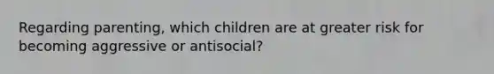 Regarding parenting, which children are at greater risk for becoming aggressive or antisocial?