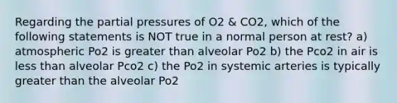 Regarding the partial pressures of O2 & CO2, which of the following statements is NOT true in a normal person at rest? a) atmospheric Po2 is greater than alveolar Po2 b) the Pco2 in air is less than alveolar Pco2 c) the Po2 in systemic arteries is typically greater than the alveolar Po2