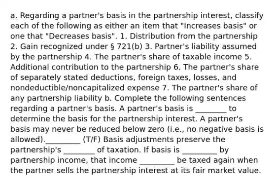 a. Regarding a partner's basis in the partnership interest, classify each of the following as either an item that "Increases basis" or one that "Decreases basis". 1. Distribution from the partnership 2. Gain recognized under § 721(b) 3. Partner's liability assumed by the partnership 4. The partner's share of taxable income 5. Additional contribution to the partnership 6. The partner's share of separately stated deductions, foreign taxes, losses, and nondeductible/noncapitalized expense 7. The partner's share of any partnership liability b. Complete the following sentences regarding a partner's basis. A partner's basis is ________ to determine the basis for the partnership interest. A partner's basis may never be reduced below zero (i.e., no negative basis is allowed)._________ (T/F) Basis adjustments preserve the partnership's ________ of taxation. If basis is _________ by partnership income, that income _________ be taxed again when the partner sells the partnership interest at its fair market value.