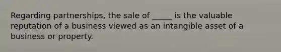 Regarding partnerships, the sale of _____ is the valuable reputation of a business viewed as an intangible asset of a business or property.