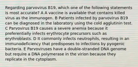 Regarding parvovirus B19, which one of the following statements is most accurate? A A vaccine is available that contains killed virus as the immunogen. B Patients infected by parvovirus B19 can be diagnosed in the laboratory using the cold agglutinin test. C Parvovirus B19 causes a severe anemia because it preferentially infects erythrocyte precursors such as erythroblasts. D It commonly infects neutrophils, resulting in an immunodeficiency that predisposes to infections by pyogenic bacteria. E Parvoviruses have a double-stranded DNA genome but require a DNA polymerase in the virion because they replicate in the cytoplasm.