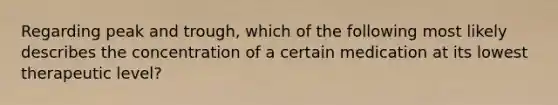 Regarding peak and trough, which of the following most likely describes the concentration of a certain medication at its lowest therapeutic level?