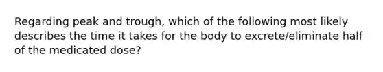 Regarding peak and trough, which of the following most likely describes the time it takes for the body to excrete/eliminate half of the medicated dose?