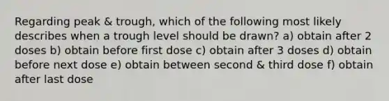 Regarding peak & trough, which of the following most likely describes when a trough level should be drawn? a) obtain after 2 doses b) obtain before first dose c) obtain after 3 doses d) obtain before next dose e) obtain between second & third dose f) obtain after last dose