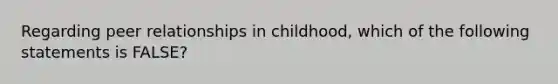 Regarding peer relationships in childhood, which of the following statements is FALSE?