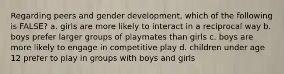 Regarding peers and gender development, which of the following is FALSE? a. girls are more likely to interact in a reciprocal way b. boys prefer larger groups of playmates than girls c. boys are more likely to engage in competitive play d. children under age 12 prefer to play in groups with boys and girls