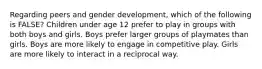 Regarding peers and gender development, which of the following is FALSE? Children under age 12 prefer to play in groups with both boys and girls. Boys prefer larger groups of playmates than girls. Boys are more likely to engage in competitive play. Girls are more likely to interact in a reciprocal way.