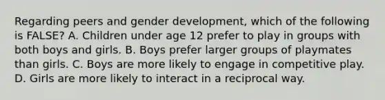 Regarding peers and gender development, which of the following is FALSE? A. Children under age 12 prefer to play in groups with both boys and girls. B. Boys prefer larger groups of playmates than girls. C. Boys are more likely to engage in competitive play. D. Girls are more likely to interact in a reciprocal way.