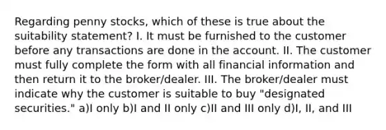 Regarding penny stocks, which of these is true about the suitability statement? I. It must be furnished to the customer before any transactions are done in the account. II. The customer must fully complete the form with all financial information and then return it to the broker/dealer. III. The broker/dealer must indicate why the customer is suitable to buy "designated securities." a)I only b)I and II only c)II and III only d)I, II, and III