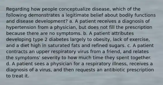 Regarding how people conceptualize disease, which of the following demonstrates a legitimate belief about bodily functions and disease development? a. A patient receives a diagnosis of hypertension from a physician, but does not fill the prescription because there are no symptoms. b. A patient attributes developing type 2 diabetes largely to obesity, lack of exercise, and a diet high in saturated fats and refined sugars. c. A patient contracts an upper respiratory virus from a friend, and relates the symptoms' severity to how much time they spent together. d. A patient sees a physician for a respiratory illness, receives a diagnosis of a virus, and then requests an antibiotic prescription to treat it.