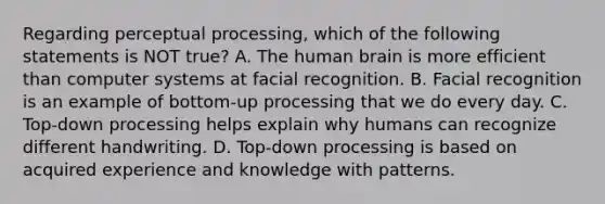 Regarding perceptual processing, which of the following statements is NOT true? A. The human brain is more efficient than computer systems at facial recognition. B. Facial recognition is an example of bottom-up processing that we do every day. C. Top-down processing helps explain why humans can recognize different handwriting. D. Top-down processing is based on acquired experience and knowledge with patterns.