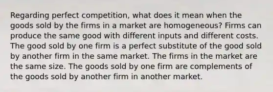 Regarding perfect competition, what does it mean when the goods sold by the firms in a market are homogeneous? Firms can produce the same good with different inputs and different costs. The good sold by one firm is a perfect substitute of the good sold by another firm in the same market. The firms in the market are the same size. The goods sold by one firm are complements of the goods sold by another firm in another market.