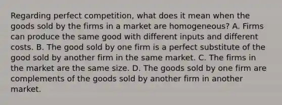 Regarding perfect competition, what does it mean when the goods sold by the firms in a market are homogeneous? A. Firms can produce the same good with different inputs and different costs. B. The good sold by one firm is a perfect substitute of the good sold by another firm in the same market. C. The firms in the market are the same size. D. The goods sold by one firm are complements of the goods sold by another firm in another market.