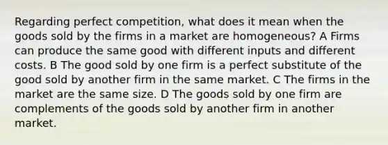 Regarding perfect competition, what does it mean when the goods sold by the firms in a market are homogeneous? A Firms can produce the same good with different inputs and different costs. B The good sold by one firm is a perfect substitute of the good sold by another firm in the same market. C The firms in the market are the same size. D The goods sold by one firm are complements of the goods sold by another firm in another market.