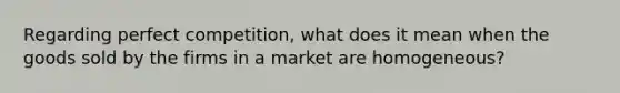 Regarding perfect competition, what does it mean when the goods sold by the firms in a market are homogeneous?