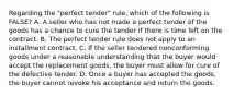 Regarding the "perfect tender" rule, which of the following is FALSE? A. A seller who has not made a perfect tender of the goods has a chance to cure the tender if there is time left on the contract. B. The perfect tender rule does not apply to an installment contract. C. If the seller tendered nonconforming goods under a reasonable understanding that the buyer would accept the replacement goods, the buyer must allow for cure of the defective tender. D. Once a buyer has accepted the goods, the buyer cannot revoke his acceptance and return the goods.