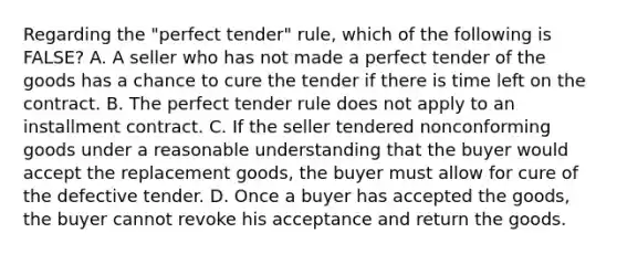 Regarding the "perfect tender" rule, which of the following is FALSE? A. A seller who has not made a perfect tender of the goods has a chance to cure the tender if there is time left on the contract. B. The perfect tender rule does not apply to an installment contract. C. If the seller tendered nonconforming goods under a reasonable understanding that the buyer would accept the replacement goods, the buyer must allow for cure of the defective tender. D. Once a buyer has accepted the goods, the buyer cannot revoke his acceptance and return the goods.