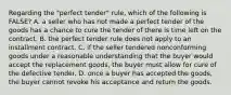 Regarding the "perfect tender" rule, which of the following is FALSE? A. a seller who has not made a perfect tender of the goods has a chance to cure the tender of there is time left on the contract. B. the perfect tender rule does not apply to an installment contract. C. if the seller tendered nonconforming goods under a reasonable understanding that the buyer would accept the replacement goods, the buyer must allow for cure of the defective tender. D. once a buyer has accepted the goods, the buyer cannot revoke his acceptance and return the goods.