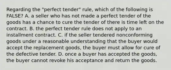 Regarding the "perfect tender" rule, which of the following is FALSE? A. a seller who has not made a perfect tender of the goods has a chance to cure the tender of there is time left on the contract. B. the perfect tender rule does not apply to an installment contract. C. if the seller tendered nonconforming goods under a reasonable understanding that the buyer would accept the replacement goods, the buyer must allow for cure of the defective tender. D. once a buyer has accepted the goods, the buyer cannot revoke his acceptance and return the goods.