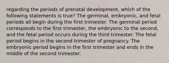 regarding the periods of prenatal development, which of the following statements is true? The germinal, embryonic, and fetal periods all begin during the first trimester. The germinal period corresponds to the first trimester, the embryonic to the second, and the fetal period occurs during the third trimester. The fetal period begins in the second trimester of pregnancy. The embryonic period begins in the first trimester and ends in the middle of the second trimester.