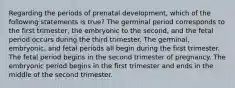 Regarding the periods of prenatal development, which of the following statements is true? The germinal period corresponds to the first trimester, the embryonic to the second, and the fetal period occurs during the third trimester. The germinal, embryonic, and fetal periods all begin during the first trimester. The fetal period begins in the second trimester of pregnancy. The embryonic period begins in the first trimester and ends in the middle of the second trimester.