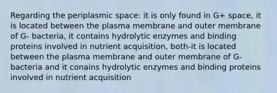 Regarding the periplasmic space: it is only found in G+ space, it is located between the plasma membrane and outer membrane of G- bacteria, it contains hydrolytic enzymes and binding proteins involved in nutrient acquisition, both-it is located between the plasma membrane and outer membrane of G- bacteria and it conains hydrolytic enzymes and binding proteins involved in nutrient acquisition