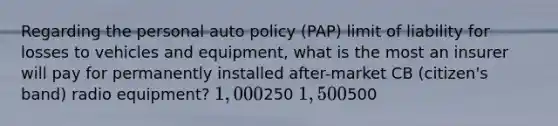 Regarding the personal auto policy (PAP) limit of liability for losses to vehicles and equipment, what is the most an insurer will pay for permanently installed after-market CB (citizen's band) radio equipment? 1,000250 1,500500