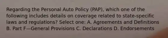 Regarding the Personal Auto Policy (PAP), which one of the following includes details on coverage related to state-specific laws and regulations? Select one: A. Agreements and Definitions B. Part F—General Provisions C. Declarations D. Endorsements