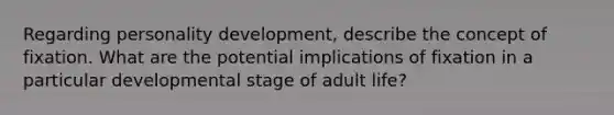 Regarding personality development, describe the concept of fixation. What are the potential implications of fixation in a particular developmental stage of adult life?