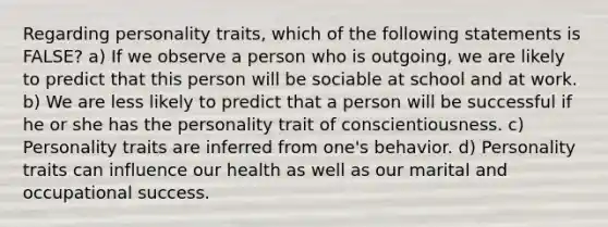 Regarding personality traits, which of the following statements is FALSE? a) If we observe a person who is outgoing, we are likely to predict that this person will be sociable at school and at work. b) We are less likely to predict that a person will be successful if he or she has the personality trait of conscientiousness. c) Personality traits are inferred from one's behavior. d) Personality traits can influence our health as well as our marital and occupational success.