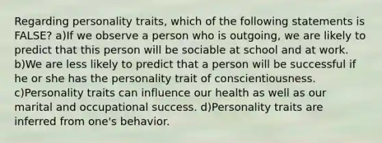 Regarding personality traits, which of the following statements is FALSE? a)If we observe a person who is outgoing, we are likely to predict that this person will be sociable at school and at work. b)We are less likely to predict that a person will be successful if he or she has the personality trait of conscientiousness. c)Personality traits can influence our health as well as our marital and occupational success. d)Personality traits are inferred from one's behavior.