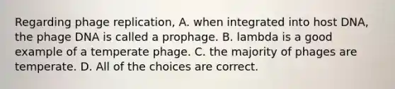 Regarding phage replication, A. when integrated into host DNA, the phage DNA is called a prophage. B. lambda is a good example of a temperate phage. C. the majority of phages are temperate. D. All of the choices are correct.