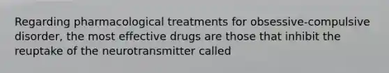 Regarding pharmacological treatments for obsessive-compulsive disorder, the most effective drugs are those that inhibit the reuptake of the neurotransmitter called