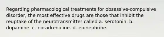 Regarding pharmacological treatments for obsessive-compulsive disorder, the most effective drugs are those that inhibit the reuptake of the neurotransmitter called a. serotonin. b. dopamine. c. noradrenaline. d. epinephrine.