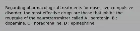 Regarding pharmacological treatments for obsessive-compulsive disorder, the most effective drugs are those that inhibit the reuptake of the neurotransmitter called A : serotonin. B : dopamine. C : noradrenaline. D : epinephrine.