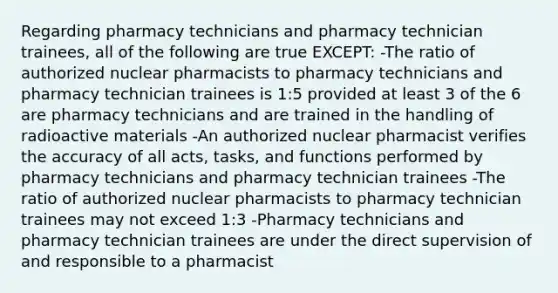 Regarding pharmacy technicians and pharmacy technician trainees, all of the following are true EXCEPT: -The ratio of authorized nuclear pharmacists to pharmacy technicians and pharmacy technician trainees is 1:5 provided at least 3 of the 6 are pharmacy technicians and are trained in the handling of radioactive materials -An authorized nuclear pharmacist verifies the accuracy of all acts, tasks, and functions performed by pharmacy technicians and pharmacy technician trainees -The ratio of authorized nuclear pharmacists to pharmacy technician trainees may not exceed 1:3 -Pharmacy technicians and pharmacy technician trainees are under the direct supervision of and responsible to a pharmacist