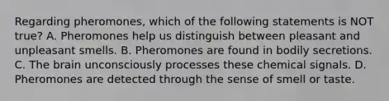 Regarding pheromones, which of the following statements is NOT true? A. Pheromones help us distinguish between pleasant and unpleasant smells. B. Pheromones are found in bodily secretions. C. The brain unconsciously processes these chemical signals. D. Pheromones are detected through the sense of smell or taste.