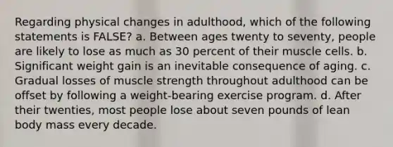 ​Regarding physical changes in adulthood, which of the following statements is FALSE? a. ​Between ages twenty to seventy, people are likely to lose as much as 30 percent of their muscle cells. b. ​Significant weight gain is an inevitable consequence of aging. c. ​Gradual losses of muscle strength throughout adulthood can be offset by following a weight-bearing exercise program. d. ​After their twenties, most people lose about seven pounds of lean body mass every decade.