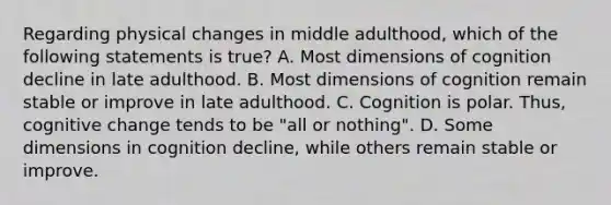 Regarding physical changes in middle adulthood, which of the following statements is true? A. Most dimensions of cognition decline in late adulthood. B. Most dimensions of cognition remain stable or improve in late adulthood. C. Cognition is polar. Thus, cognitive change tends to be "all or nothing". D. Some dimensions in cognition decline, while others remain stable or improve.