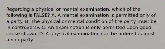 Regarding a physical or mental examination, which of the following is FALSE? A. A mental examination is permitted only of a party. B. The physical or mental condition of the party must be in controversy. C. An examination is only permitted upon good cause shown. D. A physical examination can be ordered against a non-party.