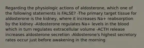 Regarding the physiologic actions of aldosterone, which one of the following statements is FALSE? -The primary target tissue for aldosterone is the kidney, where it increases Na+ reabsorption by the kidney -Aldosterone regulates Na+ levels in the blood which in turn regulates extracellular volume -ACTH release increases aldosterone secretion -Aldosterone's highest secretory rates occur just before awakening in the morning