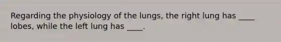 Regarding the physiology of the lungs, the right lung has ____ lobes, while the left lung has ____.