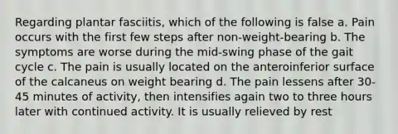 Regarding plantar fasciitis, which of the following is false a. Pain occurs with the first few steps after non-weight-bearing b. The symptoms are worse during the mid-swing phase of the gait cycle c. The pain is usually located on the anteroinferior surface of the calcaneus on weight bearing d. The pain lessens after 30-45 minutes of activity, then intensifies again two to three hours later with continued activity. It is usually relieved by rest