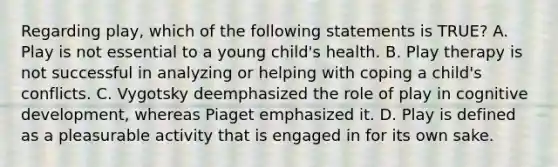 Regarding play, which of the following statements is TRUE? A. Play is not essential to a young child's health. B. Play therapy is not successful in analyzing or helping with coping a child's conflicts. C. Vygotsky deemphasized the role of play in cognitive development, whereas Piaget emphasized it. D. Play is defined as a pleasurable activity that is engaged in for its own sake.