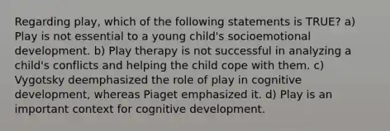 Regarding play, which of the following statements is TRUE? a) Play is not essential to a young child's socioemotional development. b) Play therapy is not successful in analyzing a child's conflicts and helping the child cope with them. c) Vygotsky deemphasized the role of play in cognitive development, whereas Piaget emphasized it. d) Play is an important context for cognitive development.